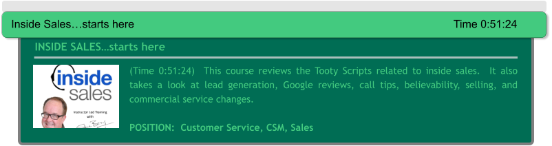 (Time 0:51:24)  This course reviews the Tooty Scripts related to inside sales.  It also takes a look at lead generation, Google reviews, call tips, believability, selling, and commercial service changes.  POSITION:  Customer Service, CSM, Sales  INSIDE SALES…starts here Inside Sales…starts here													Time 0:51:24