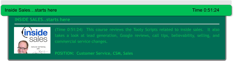 (Time 0:51:24)  This course reviews the Tooty Scripts related to inside sales.  It also takes a look at lead generation, Google reviews, call tips, believability, selling, and commercial service changes.  POSITION:  Customer Service, CSM, Sales  INSIDE SALES…starts here Inside Sales…starts here													Time 0:51:24