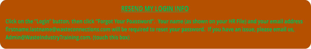 RESEND MY LOGIN INFO  Click on the “Login” button, then click “Forgot Your Poassword”.  Your name (as shown on your HR File) and your email address firstname.lastname@wasteconnections.com will be required to reset your password.  If you have an issue, please email us, Admin@WasteIndustryTraining.com. (touch this box)
